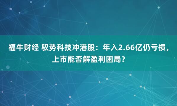 福牛财经 驭势科技冲港股：年入2.66亿仍亏损，上市能否解盈利困局？