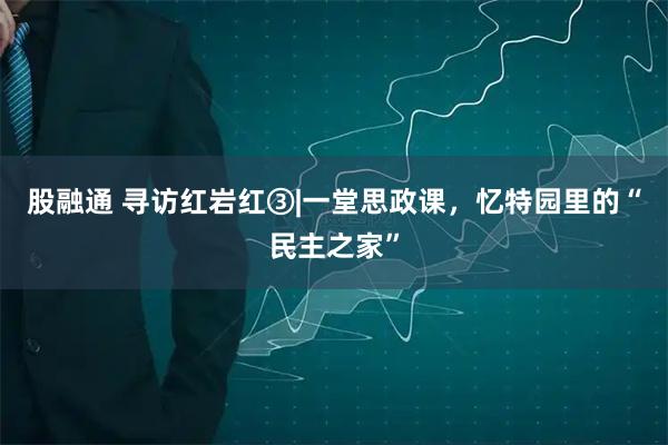 股融通 寻访红岩红③|一堂思政课，忆特园里的“民主之家”