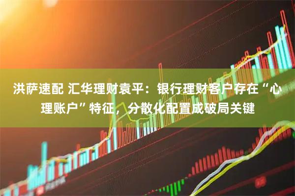 洪萨速配 汇华理财袁平：银行理财客户存在“心理账户”特征，分散化配置成破局关键