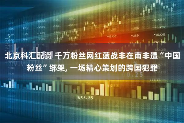北京科汇配资 千万粉丝网红蓝战非在南非遭“中国粉丝”绑架, 一场精心策划的跨国犯罪