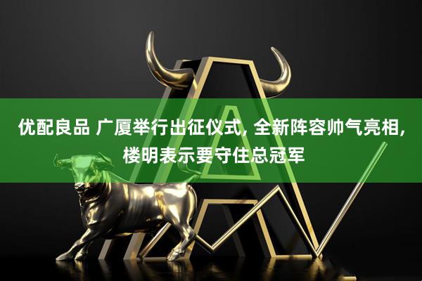 优配良品 广厦举行出征仪式, 全新阵容帅气亮相, 楼明表示要守住总冠军
