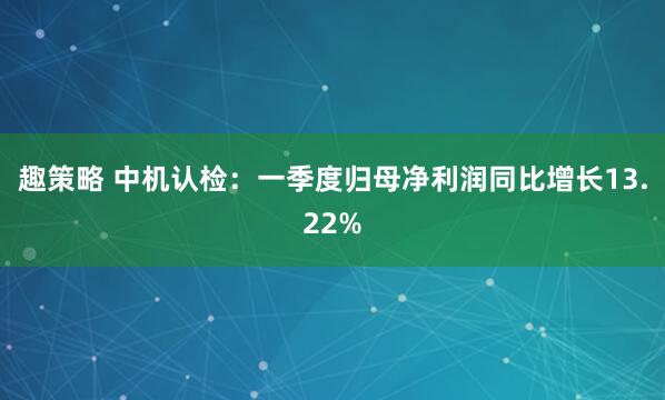 趣策略 中机认检：一季度归母净利润同比增长13.22%