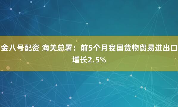 金八号配资 海关总署：前5个月我国货物贸易进出口增长2.5%