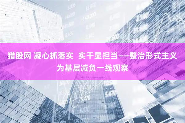 猎股网 凝心抓落实  实干显担当——整治形式主义为基层减负一线观察