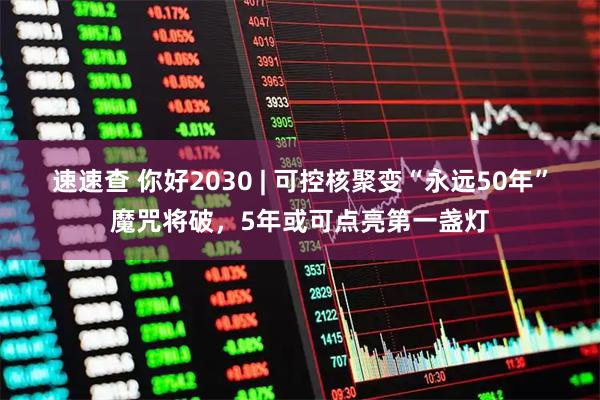 速速查 你好2030 | 可控核聚变“永远50年”魔咒将破，5年或可点亮第一盏灯