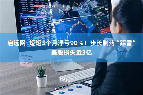 启远网  短短3个月浮亏90％！步长制药“踩雷”美股损失近3亿