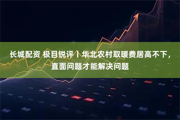 长城配资 极目锐评丨华北农村取暖费居高不下，直面问题才能解决问题