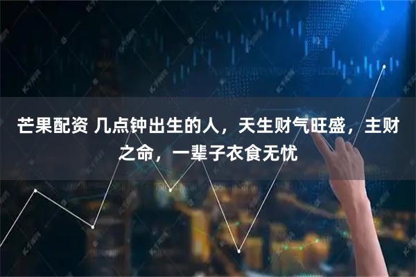 芒果配资 几点钟出生的人，天生财气旺盛，主财之命，一辈子衣食无忧