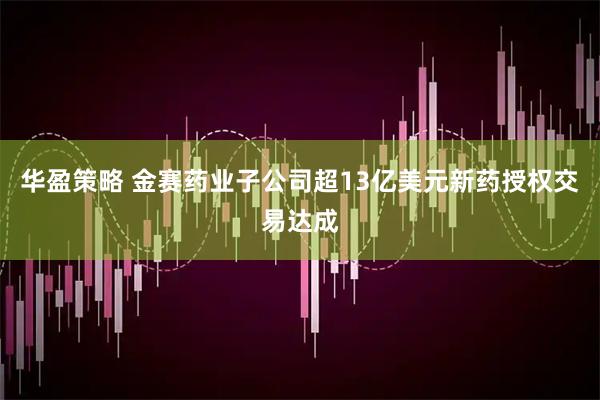 华盈策略 金赛药业子公司超13亿美元新药授权交易达成
