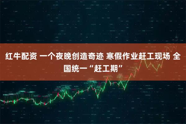 红牛配资 一个夜晚创造奇迹 寒假作业赶工现场 全国统一“赶工期”