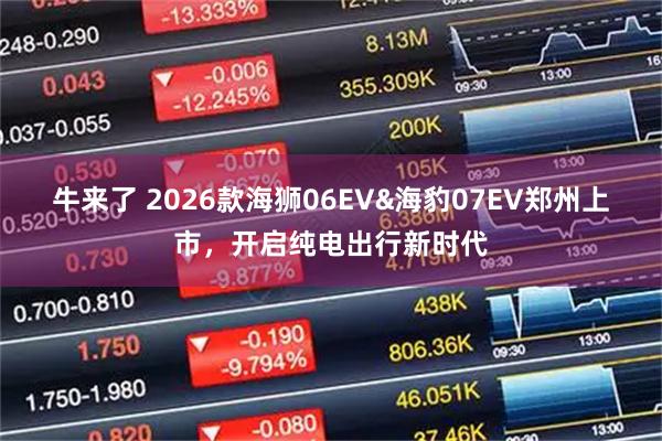 牛来了 2026款海狮06EV&海豹07EV郑州上市，开启纯电出行新时代